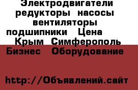 Электродвигатели,редукторы, насосы, вентиляторы. подшипники › Цена ­ 100 - Крым, Симферополь Бизнес » Оборудование   